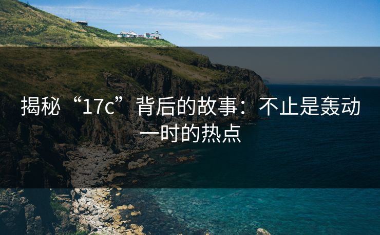 揭秘“17c”背后的故事：不止是轰动一时的热点