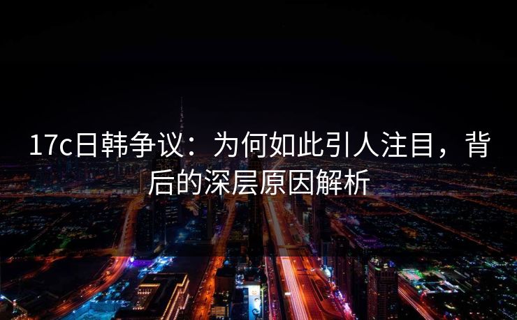 17c日韩争议：为何如此引人注目，背后的深层原因解析