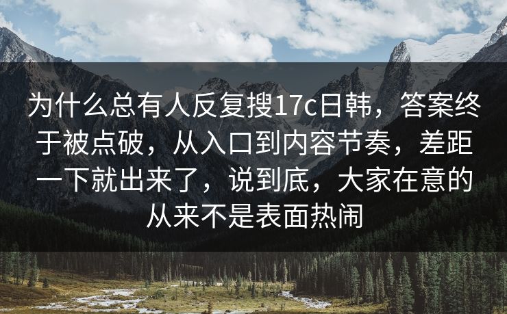 为什么总有人反复搜17c日韩，答案终于被点破，从入口到内容节奏，差距一下就出来了，说到底，大家在意的从来不是表面热闹