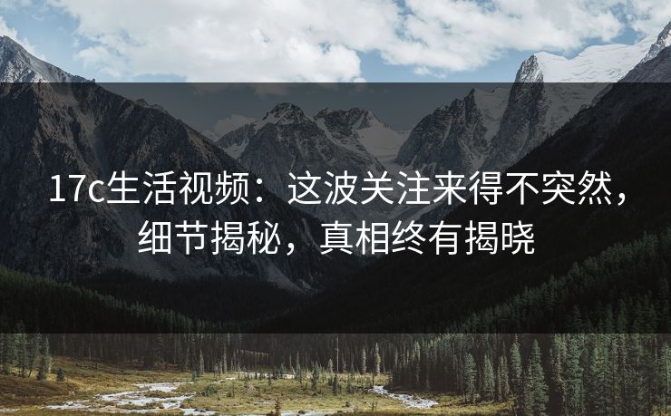 17c生活视频：这波关注来得不突然，细节揭秘，真相终有揭晓