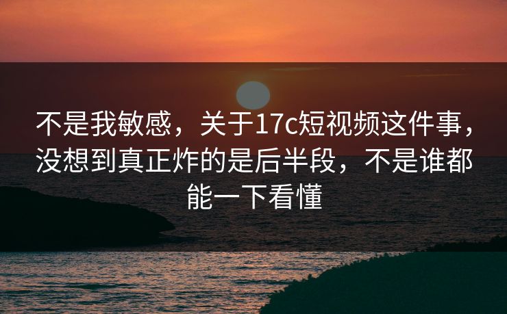 不是我敏感，关于17c短视频这件事，没想到真正炸的是后半段，不是谁都能一下看懂