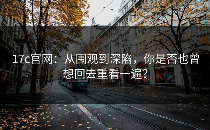 17c官网：从围观到深陷，你是否也曾想回去重看一遍？