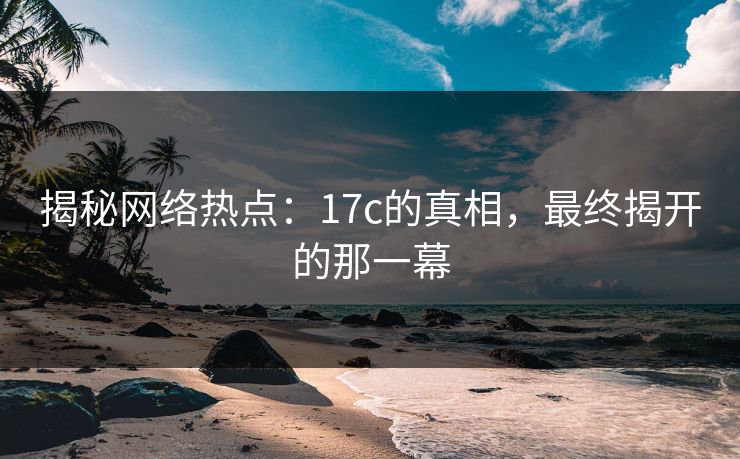 揭秘网络热点：17c的真相，最终揭开的那一幕