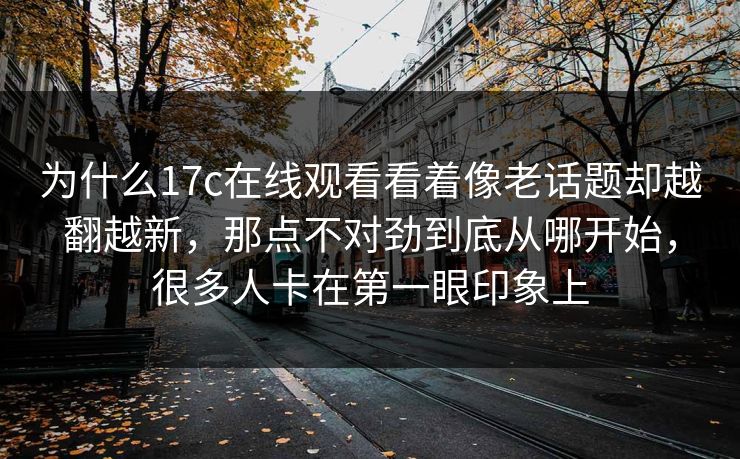 为什么17c在线观看看着像老话题却越翻越新,那点不对劲到底从哪开始,很多人卡在第一眼印象上 为什么17c在线观看看着像老话题却越翻越新,那点不对劲到底从哪开始,很多人卡在第一眼印象上