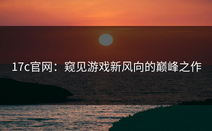 17c官网:窥见游戏新风向的巅峰之作 17c官网:窥见游戏新风向的巅峰之作