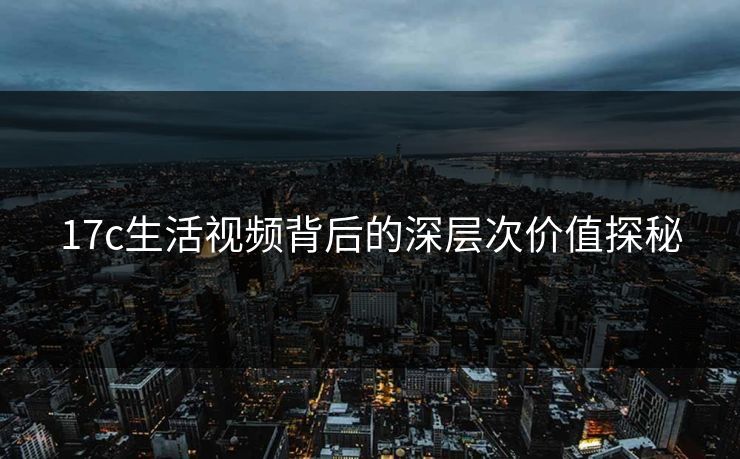 17c生活视频背后的深层次价值探秘 17c生活视频背后的深层次价值探秘