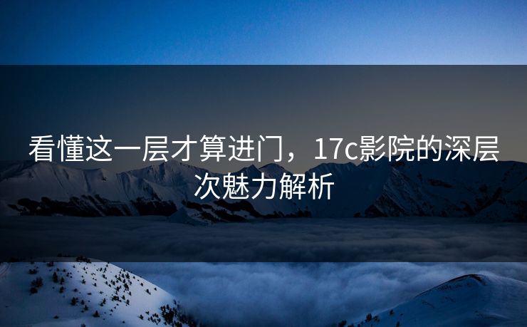 看懂这一层才算进门，17c影院的深层次魅力解析