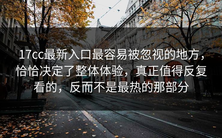 17cc最新入口最容易被忽视的地方,恰恰决定了整体体验,真正值得反复看的,反而不是最热的那部分 17cc最新入口最容易被忽视的地方,恰恰决定了整体体验,真正值得反复看的,反而不是最热的那部分