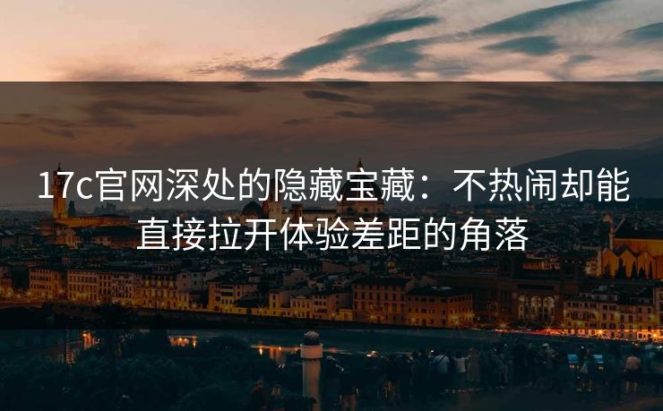 17c官网深处的隐藏宝藏：不热闹却能直接拉开体验差距的角落