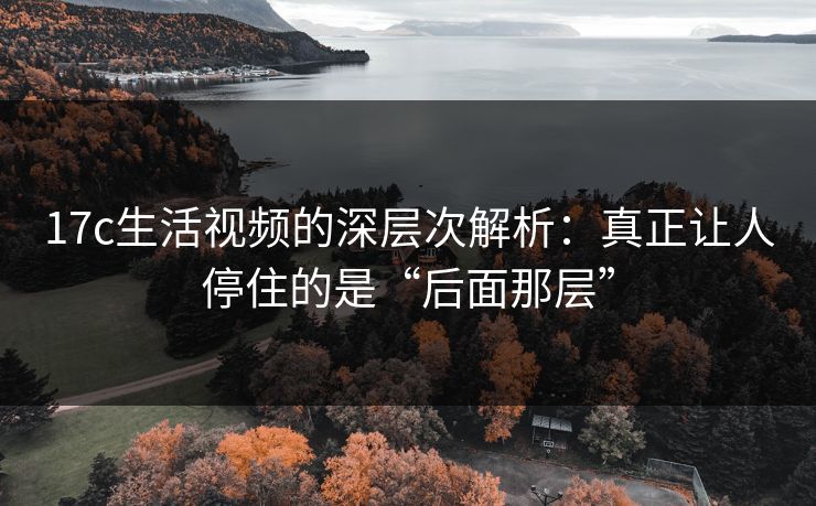 17c生活视频的深层次解析：真正让人停住的是“后面那层”