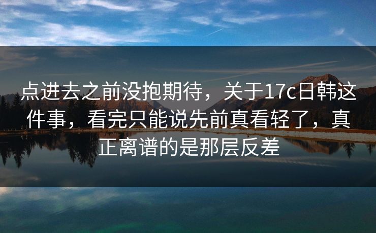 点进去之前没抱期待，关于17c日韩这件事，看完只能说先前真看轻了，真正离谱的是那层反差