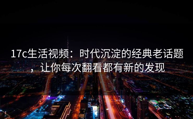 17c生活视频：时代沉淀的经典老话题，让你每次翻看都有新的发现