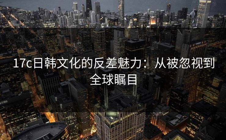 17c日韩文化的反差魅力：从被忽视到全球瞩目