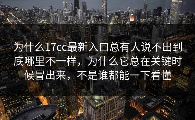 为什么17cc最新入口总有人说不出到底哪里不一样,为什么它总在关键时候冒出来,不是谁都能一下看懂 为什么17cc最新入口总有人说不出到底哪里不一样,为什么它总在关键时候冒出来,不是谁都能一下看懂