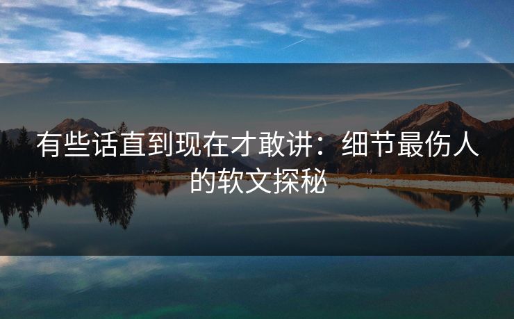 有些话直到现在才敢讲:细节最伤人的软文探秘 有些话直到现在才敢讲:细节最伤人的软文探秘