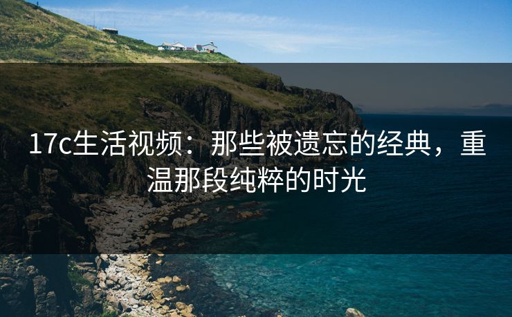 17c生活视频：那些被遗忘的经典，重温那段纯粹的时光