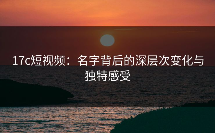 17c短视频：名字背后的深层次变化与独特感受