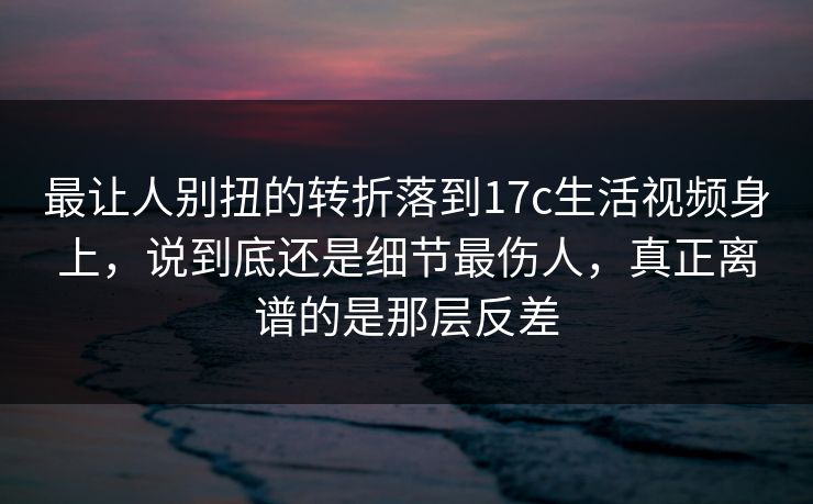 最让人别扭的转折落到17c生活视频身上，说到底还是细节最伤人，真正离谱的是那层反差