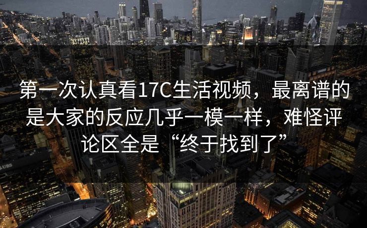 第一次认真看17C生活视频,最离谱的是大家的反应几乎一模一样,难怪评论区全是“终于找到了” 第一次认真看17C生活视频,最离谱的是大家的反应几乎一模一样,难怪评论区全是“终于找到了”
