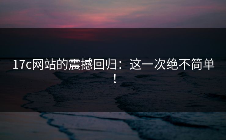 17c网站的震撼回归：这一次绝不简单！