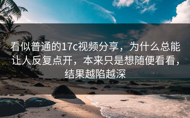 看似普通的17c视频分享，为什么总能让人反复点开，本来只是想随便看看，结果越陷越深