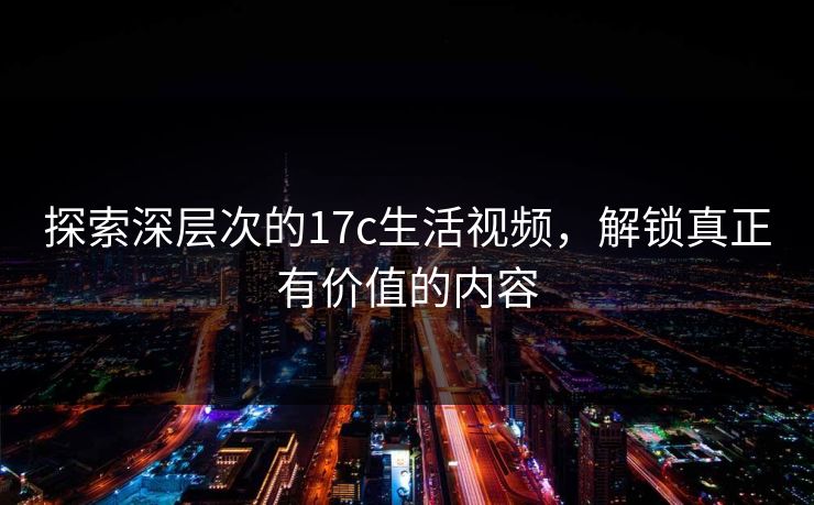 探索深层次的17c生活视频，解锁真正有价值的内容