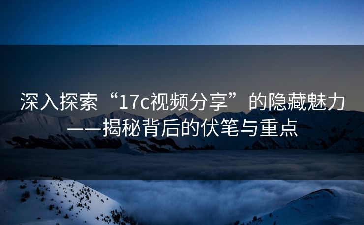 深入探索“17c视频分享”的隐藏魅力——揭秘背后的伏笔与重点