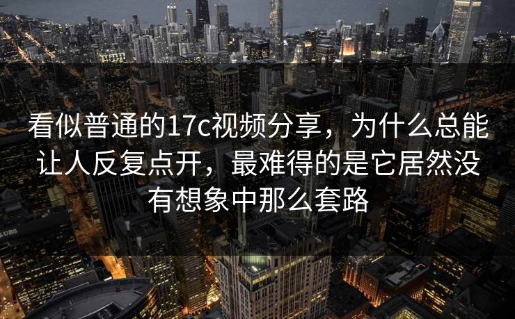 看似普通的17c视频分享，为什么总能让人反复点开，最难得的是它居然没有想象中那么套路