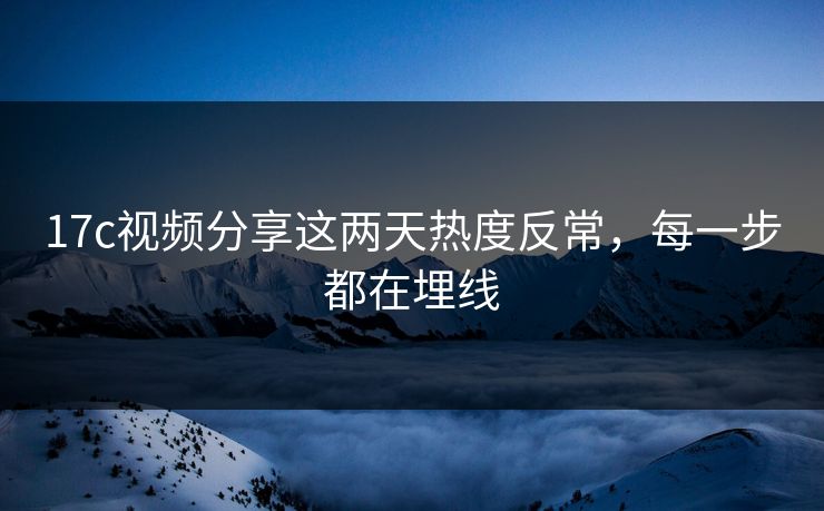 17c视频分享这两天热度反常，每一步都在埋线