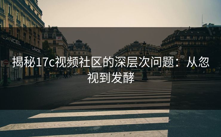 揭秘17c视频社区的深层次问题：从忽视到发酵