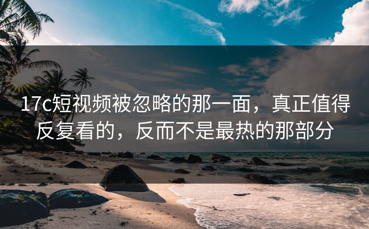 17c短视频被忽略的那一面，真正值得反复看的，反而不是最热的那部分