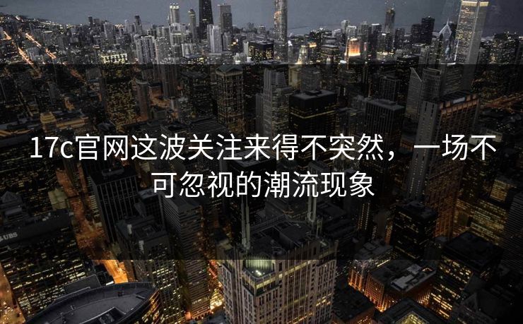 17c官网这波关注来得不突然，一场不可忽视的潮流现象