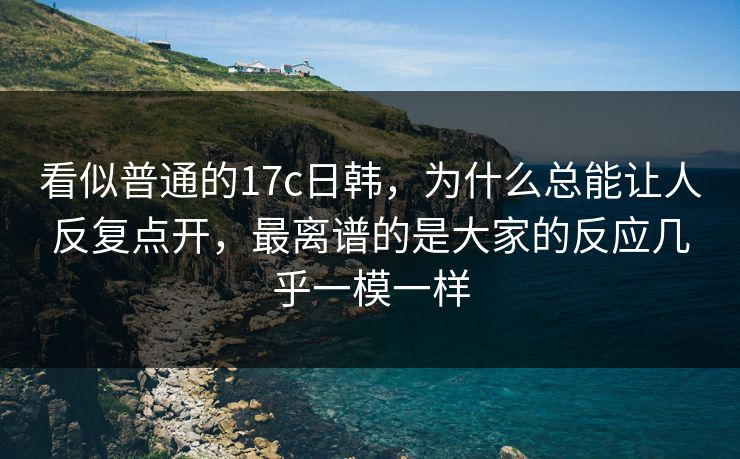看似普通的17c日韩，为什么总能让人反复点开，最离谱的是大家的反应几乎一模一样