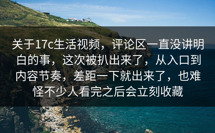 关于17c生活视频，评论区一直没讲明白的事，这次被扒出来了，从入口到内容节奏，差距一下就出来了，也难怪不少人看完之后会立刻收藏