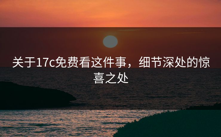 关于17c免费看这件事，细节深处的惊喜之处