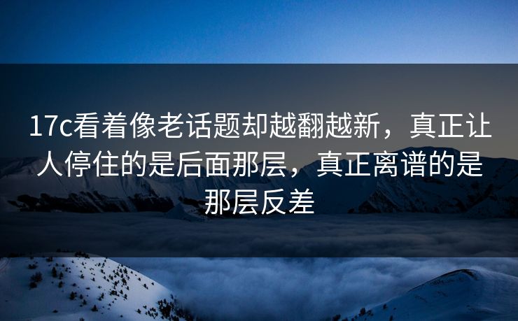 17c看着像老话题却越翻越新，真正让人停住的是后面那层，真正离谱的是那层反差