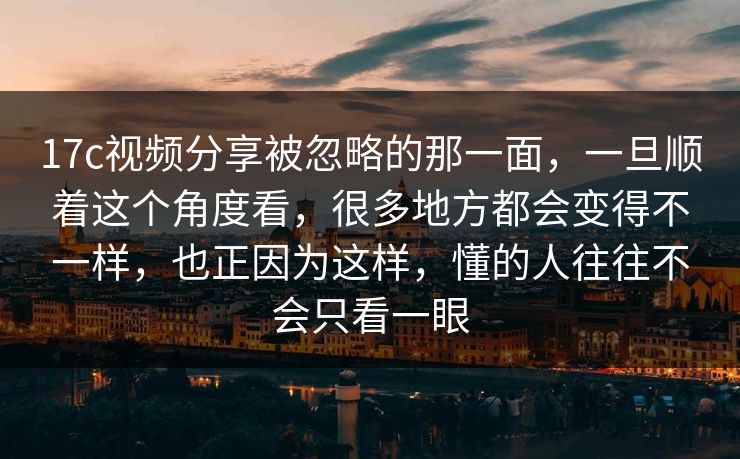 17c视频分享被忽略的那一面，一旦顺着这个角度看，很多地方都会变得不一样，也正因为这样，懂的人往往不会只看一眼