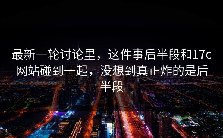 最新一轮讨论里，这件事后半段和17c网站碰到一起，没想到真正炸的是后半段