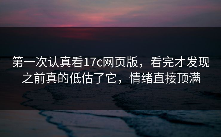 第一次认真看17c网页版，看完才发现之前真的低估了它，情绪直接顶满
