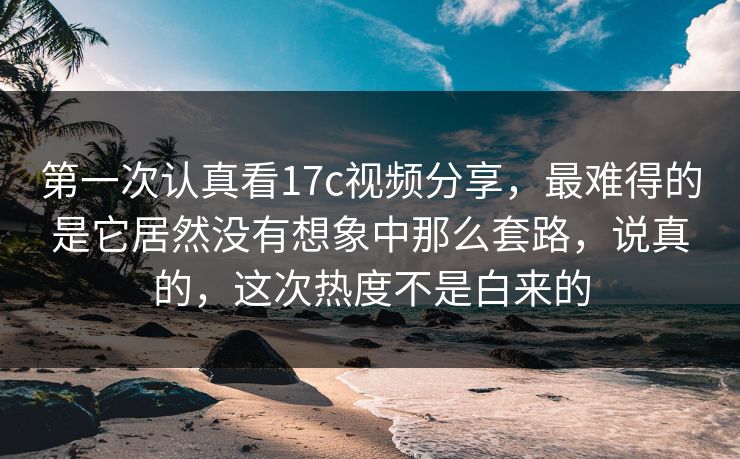 第一次认真看17c视频分享，最难得的是它居然没有想象中那么套路，说真的，这次热度不是白来的