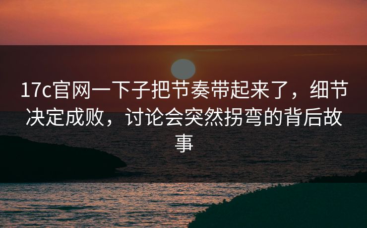 17c官网一下子把节奏带起来了，细节决定成败，讨论会突然拐弯的背后故事
