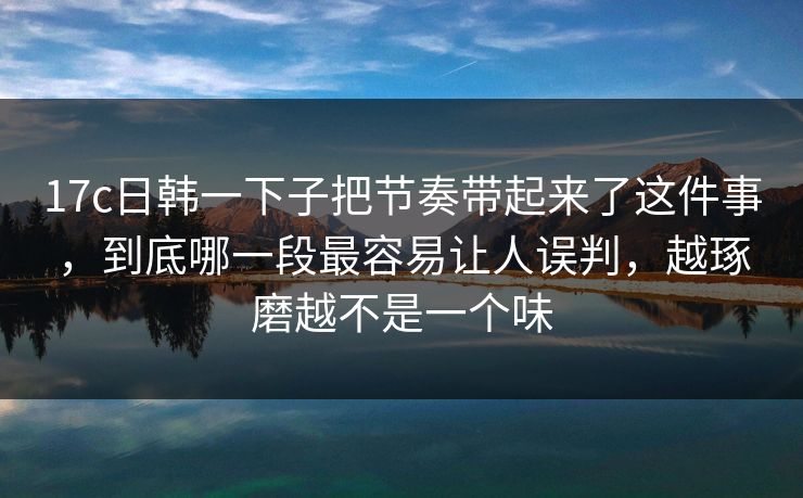 17c日韩一下子把节奏带起来了这件事，到底哪一段最容易让人误判，越琢磨越不是一个味