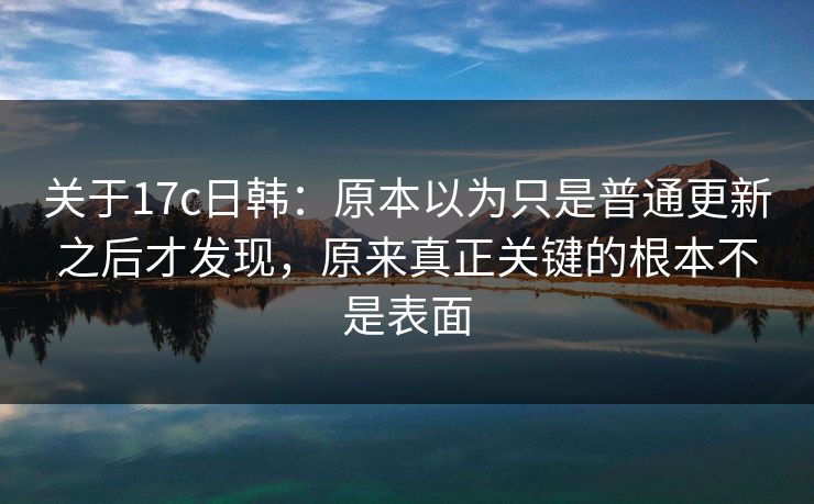 关于17c日韩：原本以为只是普通更新之后才发现，原来真正关键的根本不是表面