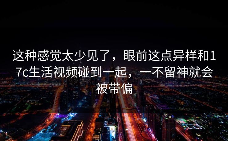 这种感觉太少见了,眼前这点异样和17c生活视频碰到一起,一不留神就会被带偏 这种感觉太少见了,眼前这点异样和17c生活视频碰到一起,一不留神就会被带偏