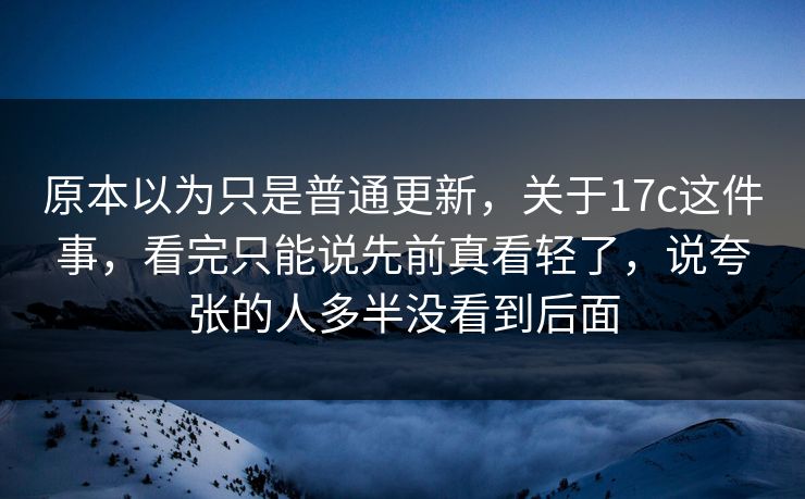 原本以为只是普通更新，关于17c这件事，看完只能说先前真看轻了，说夸张的人多半没看到后面