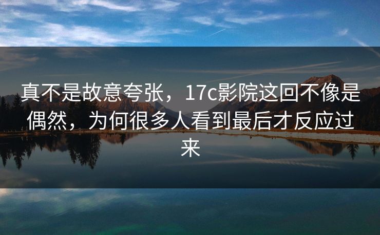 真不是故意夸张，17c影院这回不像是偶然，为何很多人看到最后才反应过来