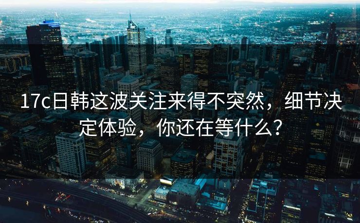 17c日韩这波关注来得不突然,细节决定体验,你还在等什么? 17c日韩这波关注来得不突然,细节决定体验,你还在等什么?