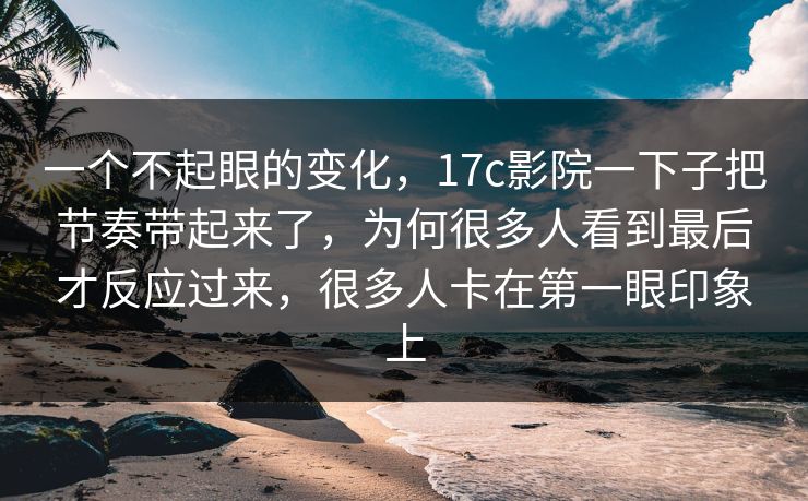 一个不起眼的变化，17c影院一下子把节奏带起来了，为何很多人看到最后才反应过来，很多人卡在第一眼印象上
