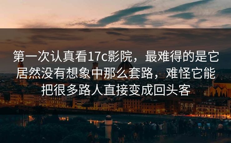 第一次认真看17c影院，最难得的是它居然没有想象中那么套路，难怪它能把很多路人直接变成回头客