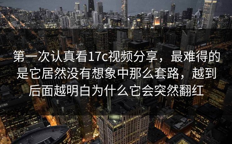 第一次认真看17c视频分享，最难得的是它居然没有想象中那么套路，越到后面越明白为什么它会突然翻红